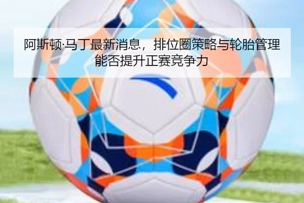 阿斯顿·马丁最新消息，排位圈策略与轮胎管理能否提升正赛竞争力